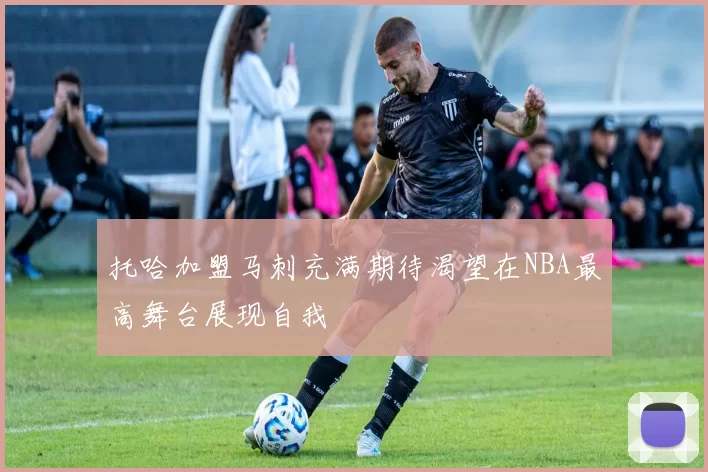 托哈加盟马刺充满期待渴望在NBA最高舞台展现自我