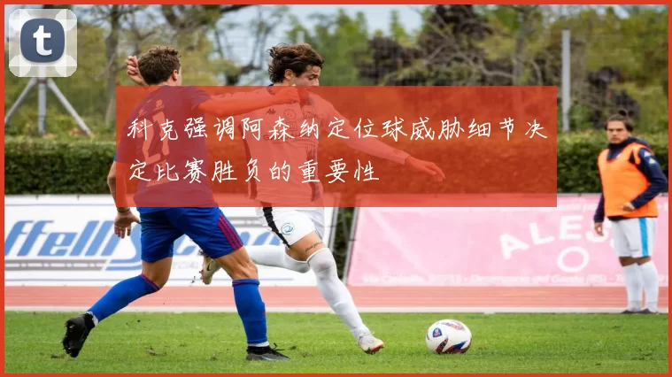 科克强调阿森纳定位球威胁细节决定比赛胜负的重要性