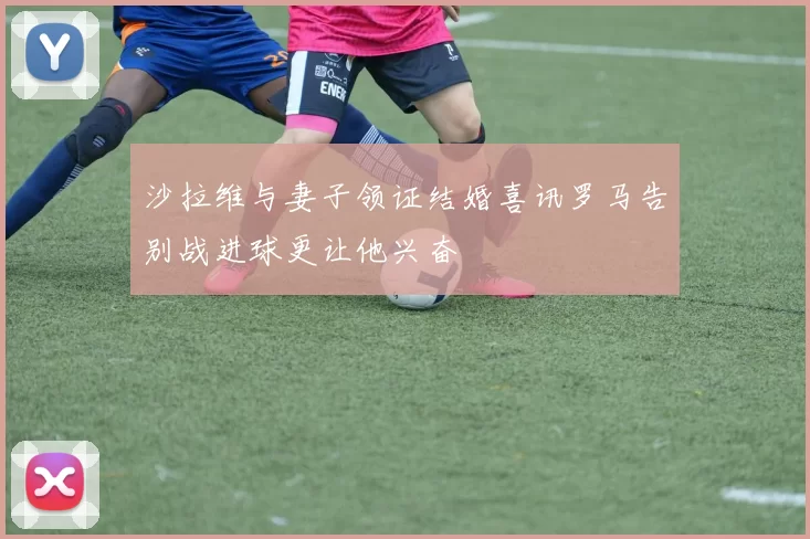 沙拉维与妻子领证结婚喜讯罗马告别战进球更让他兴奋