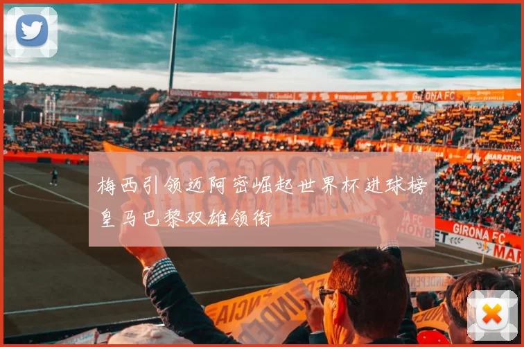 梅西引领迈阿密崛起世界杯进球榜皇马巴黎双雄领衔