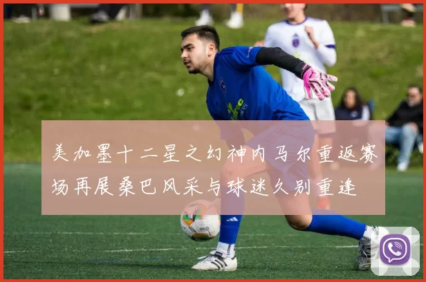 美加墨十二星之幻神内马尔重返赛场再展桑巴风采与球迷久别重逢