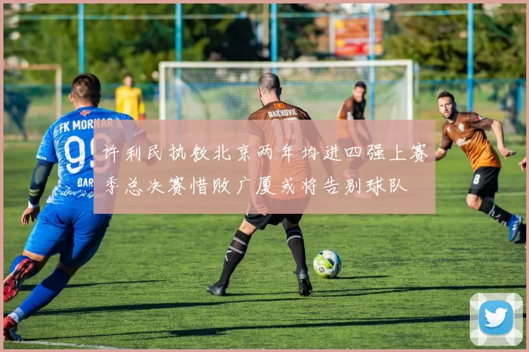 许利民执教北京两年均进四强上赛季总决赛惜败广厦或将告别球队