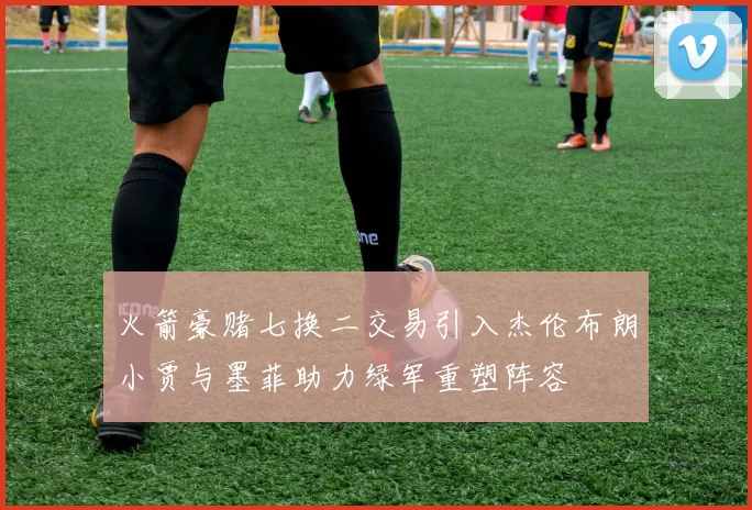 火箭豪赌七换二交易引入杰伦布朗小贾与墨菲助力绿军重塑阵容