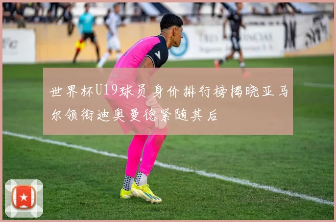 世界杯U19球员身价排行榜揭晓亚马尔领衔迪奥曼德紧随其后