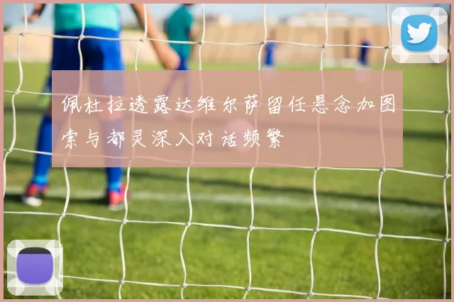 佩杜拉透露达维尔萨留任悬念加图索与都灵深入对话频繁