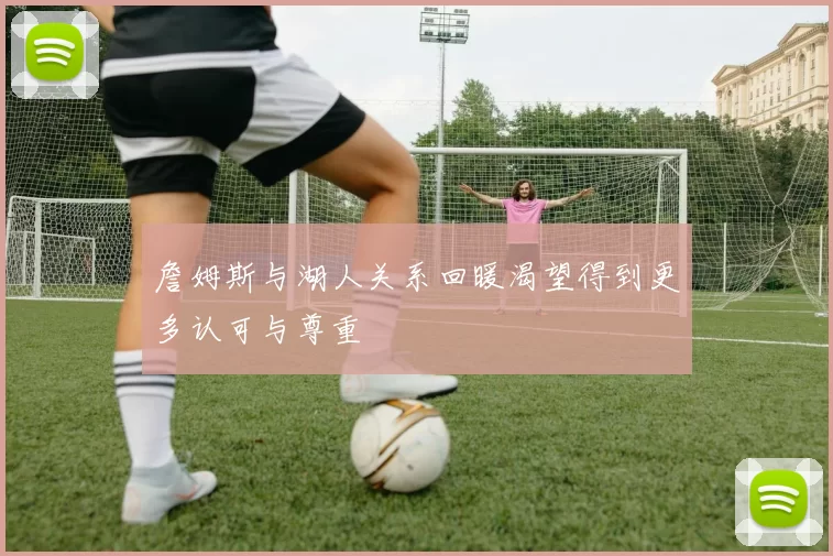 詹姆斯与湖人关系回暖渴望得到更多认可与尊重