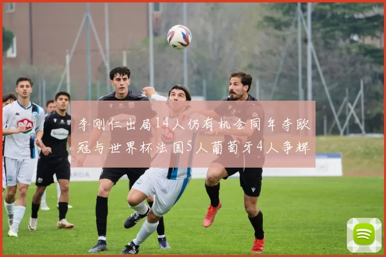 李刚仁出局14人仍有机会同年夺欧冠与世界杯法国5人葡萄牙4人争辉