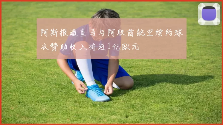 阿斯报道皇马与阿联酋航空续约球衣赞助收入将近1亿欧元