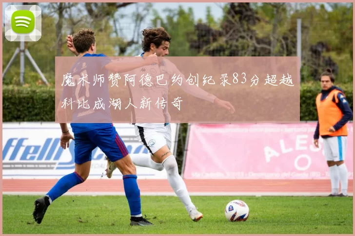 魔术师赞阿德巴约创纪录83分超越科比成湖人新传奇