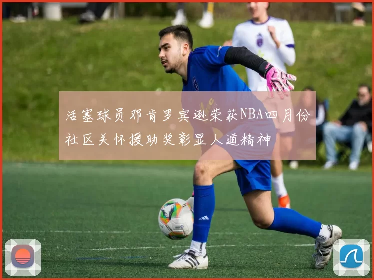 活塞球员邓肯罗宾逊荣获NBA四月份社区关怀援助奖彰显人道精神