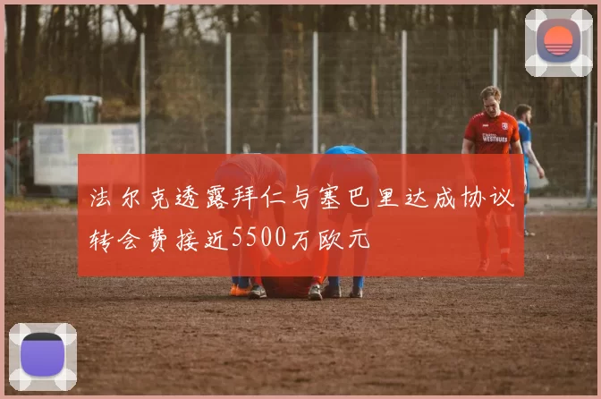 法尔克透露拜仁与塞巴里达成协议转会费接近5500万欧元
