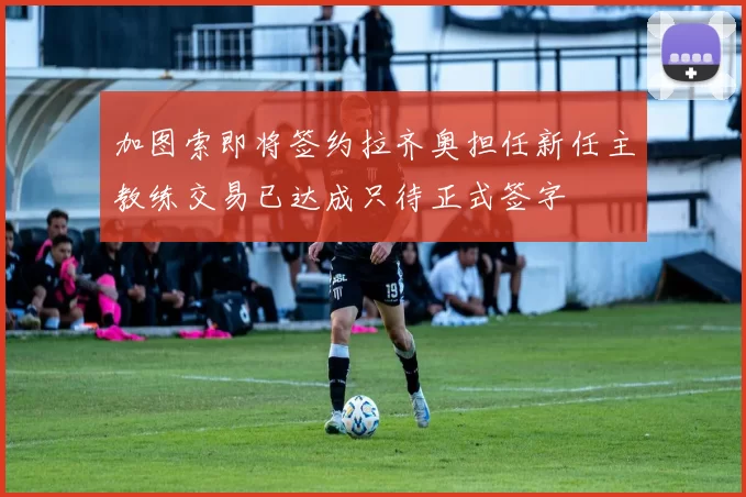 加图索即将签约拉齐奥担任新任主教练交易已达成只待正式签字