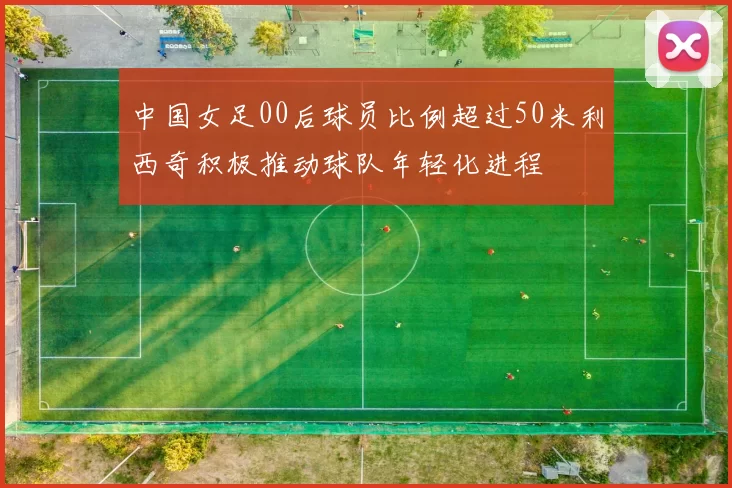 中国女足00后球员比例超过50米利西奇积极推动球队年轻化进程