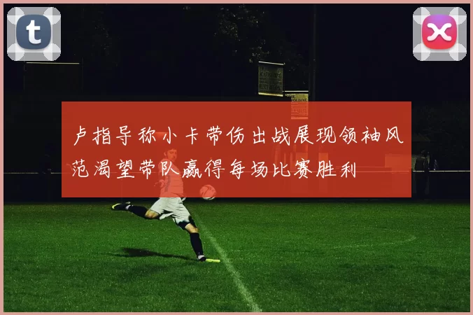 卢指导称小卡带伤出战展现领袖风范渴望带队赢得每场比赛胜利