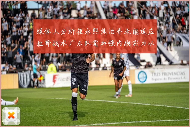 媒体人分析崔永熙焦泊乔未能适应杜锋战术广东队需加强内线实力以提升竞争力